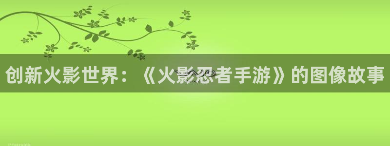 恩佐娱乐手机登录：创新火影世界：《火影忍者手游》的图像故事